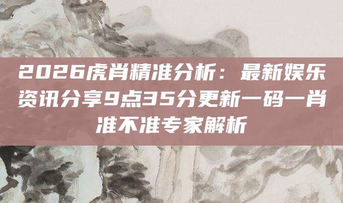 2026虎肖精准分析:最新娱乐资讯分享9点35分更新一码一肖准不准专家解析