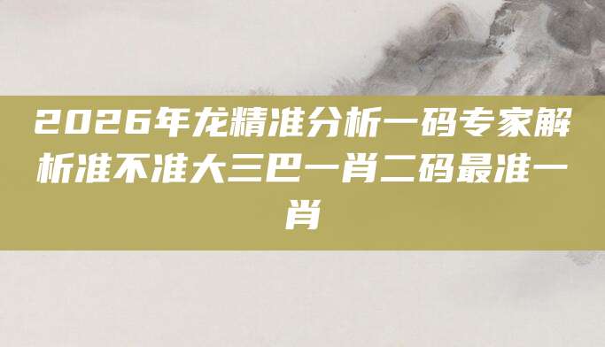 2026年龙精准分析一码专家解析准不准大三巴一肖二码最准一肖