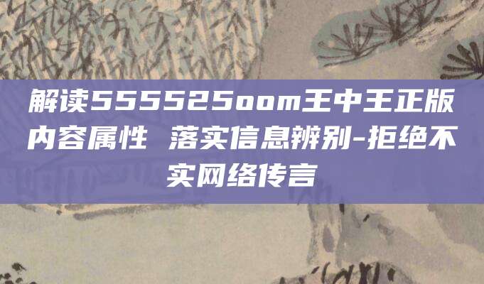 解读555525oom王中王正版内容属性 落实信息辨别-拒绝不实网络传言