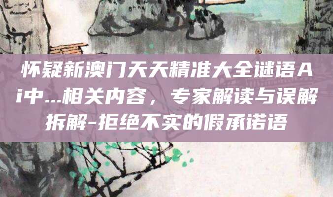 怀疑新澳门天天精准大全谜语Ai中...相关内容,专家解读与误解拆解-拒绝不实的假承诺语