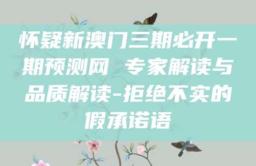 怀疑新澳门三期必开一期预测网 专家解读与品质解读-拒绝不实的假承诺语