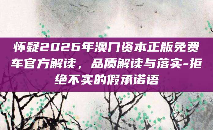 怀疑2026年澳门资本正版免费车官方解读，品质解读与落实-拒绝不实的假承诺语